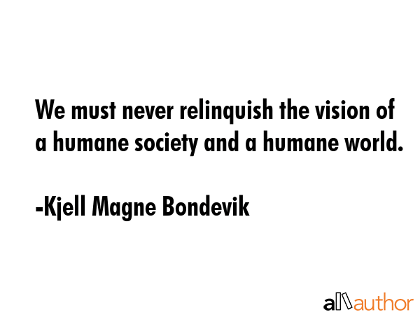 We must never relinquish the vision of a humane society and a humane world. - Kjell Magne Bondevik Quote