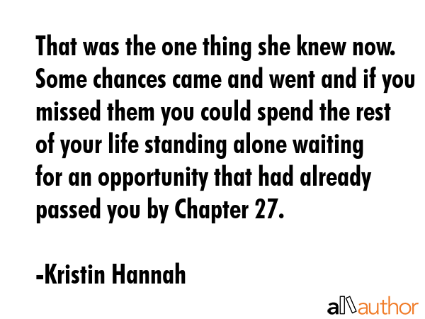 That was the one thing she knew now. Some chances came and went and if you missed them you could spend the rest of your life standing alone waiting for an opportunity that had already passed you by... - Kristin Hannah Quote
