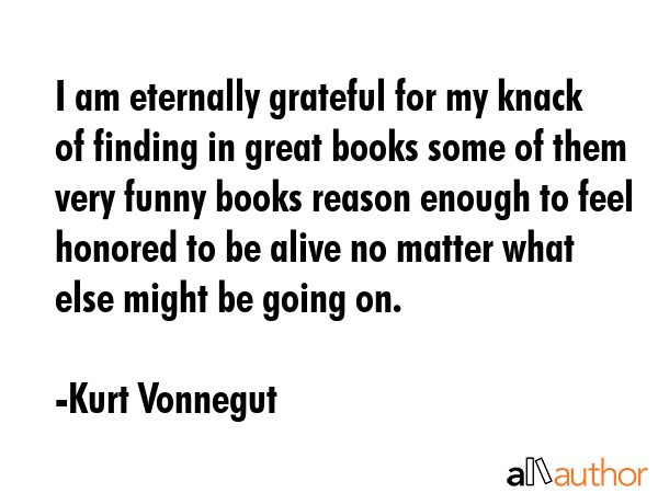 I am eternally grateful for my knack of finding in great books some of them very funny books reason enough to feel honored to be alive no matter what else might be going on. - Kurt Vonnegut Quote