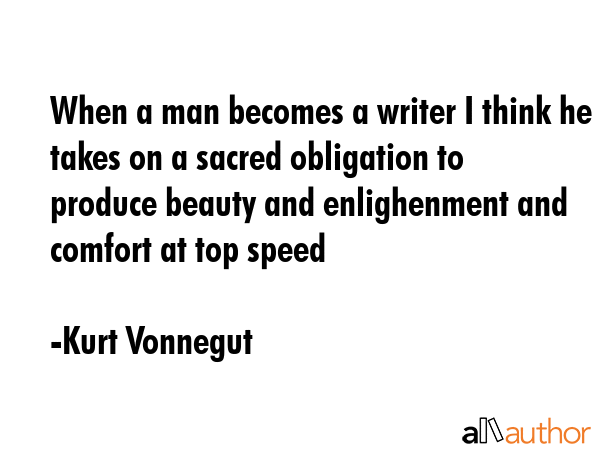 When a man becomes a writer I think he takes on a sacred obligation to produce beauty and enlighenment and comfort at top speed - Kurt Vonnegut Quote