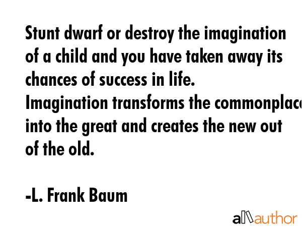 Stunt dwarf or destroy the imagination of a child and you have taken away its chances of success in life. Imagination transforms the commonplace into the great and creates the new out of the old. - L. Frank Baum Quote