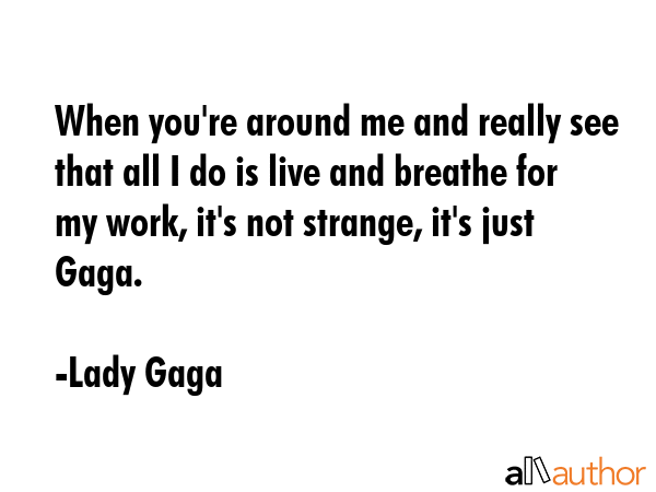 When you\'re around me and really see that all I do is live and breathe for my work, it\'s not strange, it\'s just Gaga. - Lady Gaga Quote