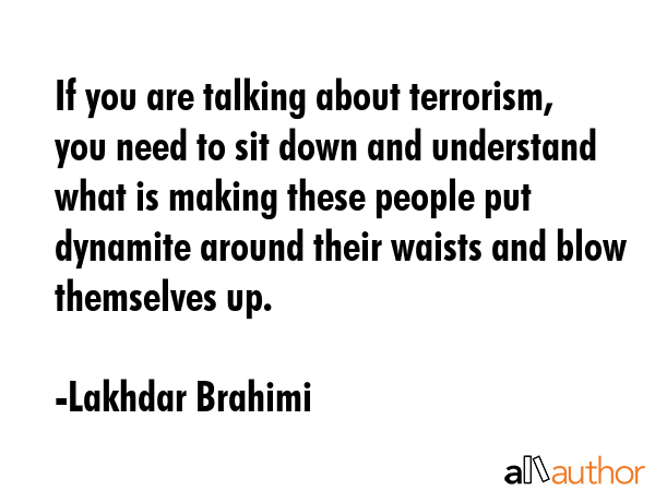If you are talking about terrorism, you need to sit down and understand what is making these people put dynamite around their waists and blow themselves up. - Lakhdar Brahimi Quote