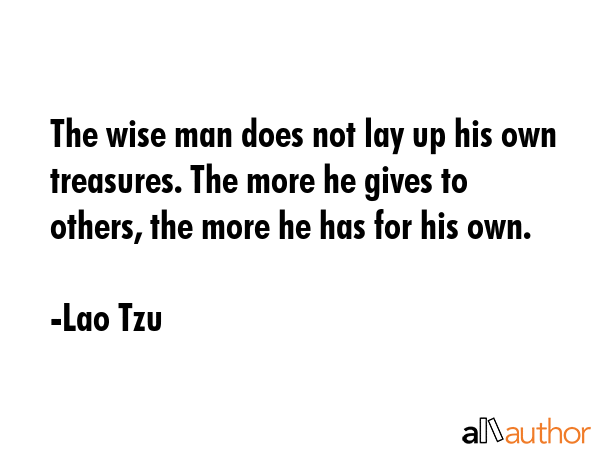 The wise man does not lay up his own treasures. The more he gives to others, the more he has for his own. - Lao Tzu Quote
