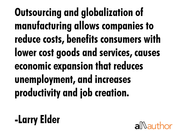 Outsourcing and globalization of manufacturing allows companies to reduce costs, benefits consumers with lower cost goods and services, causes economic expansion that reduces unemployment, and... - Larry Elder Quote