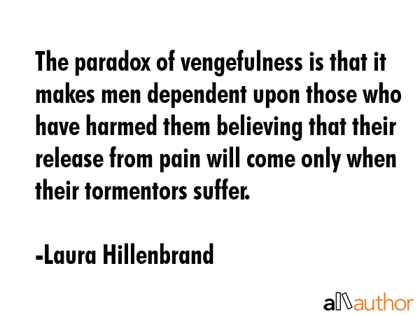 The paradox of vengefulness is that it makes men dependent upon those who have harmed them believing that their release from pain will come only when their tormentors suffer. - Laura Hillenbrand Quote