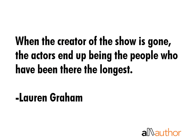 When the creator of the show is gone, the actors end up being the people who have been there the... - Lauren Graham Quote GIF