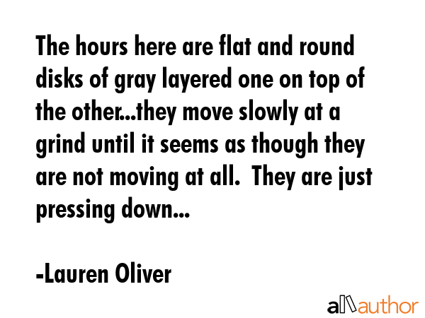 The hours here are flat and round disks of gray layered one on top of the other...they move slowly at a grind until it seems as though they are not moving at all.  They are just pressing down... - Lauren Oliver Quote