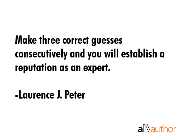 Make three correct guesses consecutively and you will establish a reputation as an expert. - Laurence J. Peter Quote