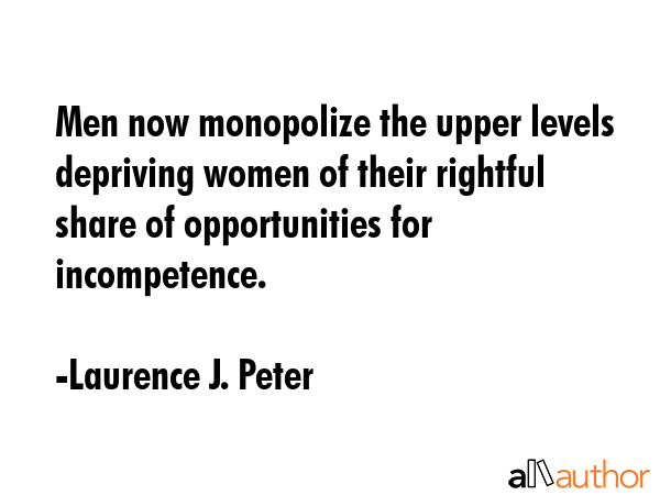Men now monopolize the upper levels depriving women of their rightful share of opportunities for incompetence. - Laurence J. Peter Quote