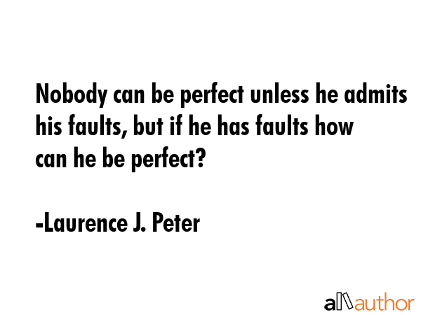 Nobody can be perfect unless he admits his faults, but if he has faults how can he be perfect? - Laurence J. Peter Quote