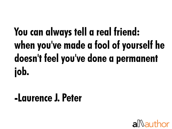 You can always tell a real friend: when you\'ve made a fool of yourself he doesn\'t feel you\'ve done a permanent job. - Laurence J. Peter Quote