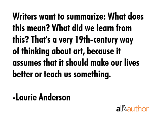 Writers want to summarize: What does this mean? What did we learn from this? That\'s a very 19th-century way of thinking about art, because it assumes that it should make our lives better or teach us... - Laurie Anderson Quote