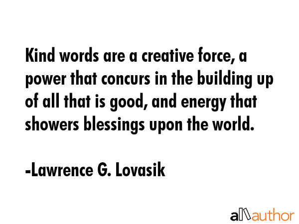 Kind words are a creative force, a power that concurs in the building up of all that is good, and energy that showers blessings upon the world. - Lawrence G. Lovasik Quote