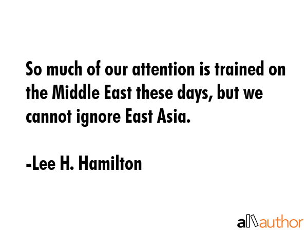 So much of our attention is trained on the Middle East these days, but we cannot ignore East Asia. - Lee H. Hamilton Quote