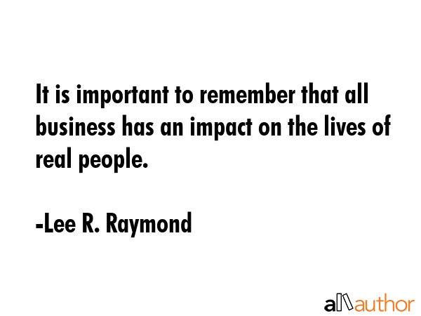 It is important to remember that all business has an impact on the lives of real people. - Lee R. Raymond Quote GIF