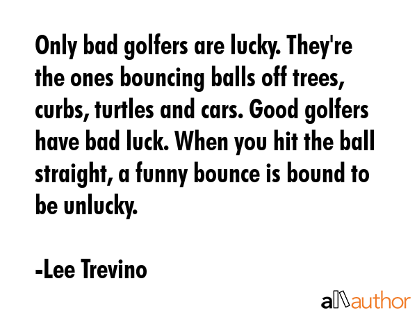 Only bad golfers are lucky. They\'re the ones bouncing balls off trees, curbs, turtles and cars. Good golfers have bad luck. When you hit the ball straight, a funny bounce is bound to be unlucky. - Lee Trevino Quote