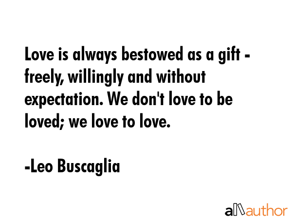 Love is always bestowed as a gift - freely, willingly and without expectation. We don\'t love to be loved; we love to love. - Leo Buscaglia Quote