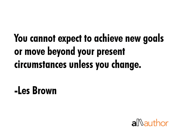 You cannot expect to achieve new goals or move beyond your present circumstances unless you change. - Les Brown Quote
