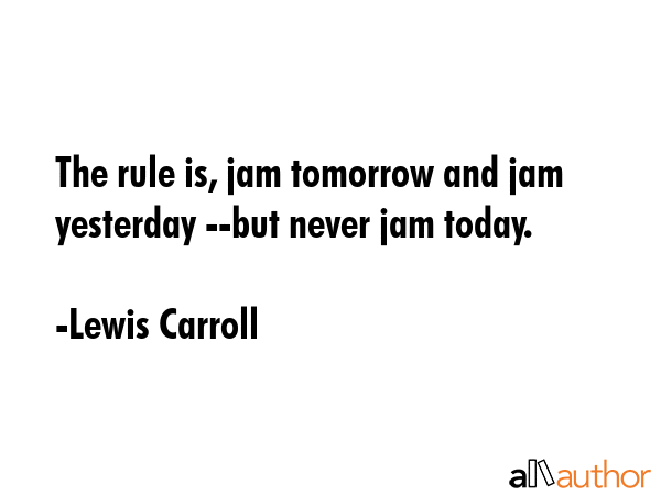 The rule is, jam tomorrow and jam yesterday --but never jam today. - Lewis Carroll Quote