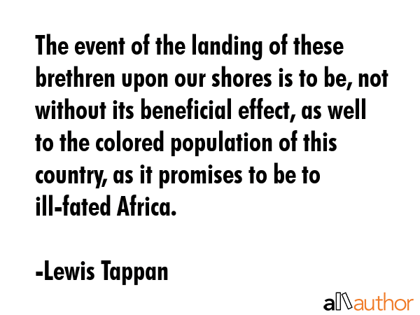 The event of the landing of these brethren upon our shores is to be, not without its beneficial effect, as well to the colored population of this country, as it promises to be to ill-fated Africa. - Lewis Tappan Quote