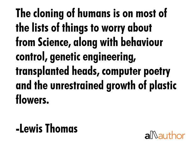 The cloning of humans is on most of the lists of things to worry about from Science, along with behaviour control, genetic engineering, transplanted heads, computer poetry and the unrestrained growth... - Lewis Thomas Quote