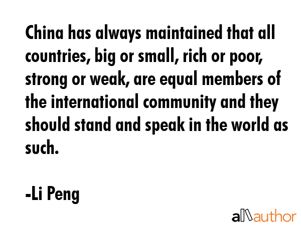 China has always maintained that all countries, big or small, rich or poor, strong or weak, are equal members of the international community and they should stand and speak in the world as such. - Li Peng Quote