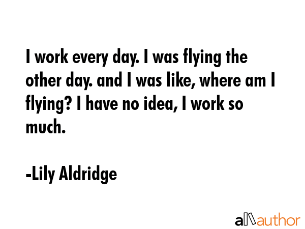 I work every day. I was flying the other day. and I was like, where am I flying? I have no idea, I... - Lily Aldridge Quote GIF
