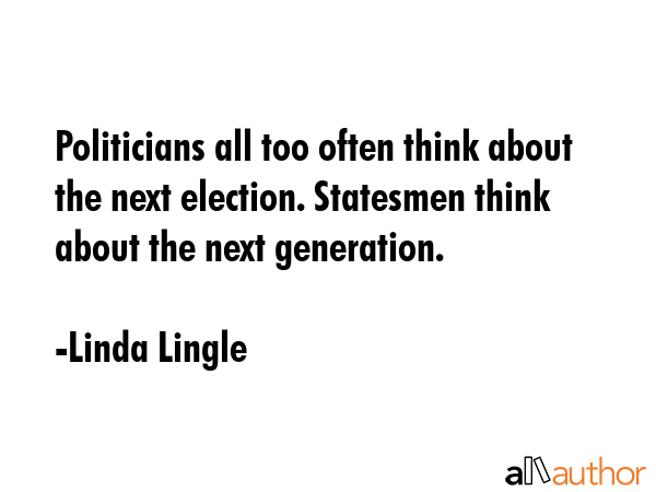 Politicians all too often think about the next election. Statesmen think about the next generation. - Linda Lingle Quote