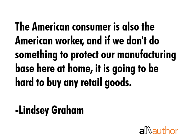 The American consumer is also the American worker, and if we don\