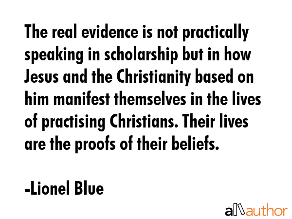 The real evidence is not practically speaking in scholarship but in how Jesus and the Christianity based on him manifest themselves in the lives of practising Christians. Their lives are the proofs... - Lionel Blue Quote