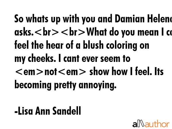 So whats up with you and Damian Helena asks.What do you mean I can feel the hear of a blush coloring on my cheeks. I cant ever seem to not show how I feel. Its becoming pretty annoying. - Lisa Ann Sandell Quote