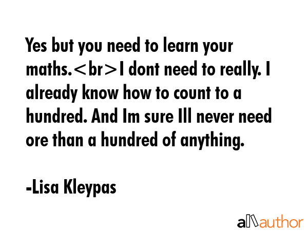 Yes but you need to learn your maths.I dont need to really. I already know how to count to a hundred. And Im sure Ill never need ore than a hundred of anything. - Lisa Kleypas Quote