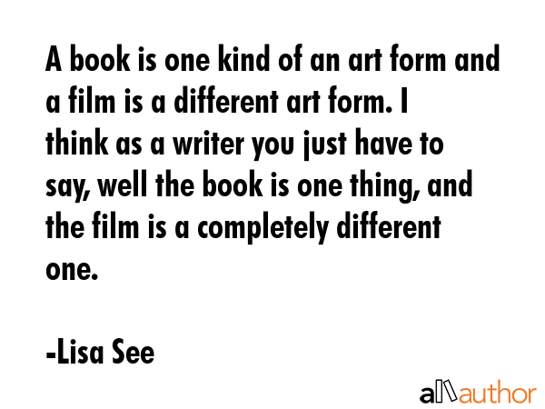 A book is one kind of an art form and a film is a different art form. I think as a writer you just... - Lisa See Quote GIF