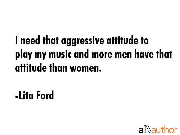 I need that aggressive attitude to play my music and more men have that attitude than women. - Lita Ford Quote