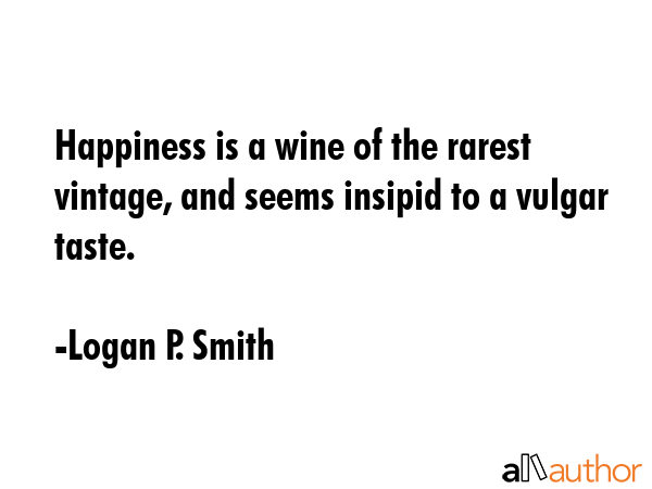 Happiness is a wine of the rarest vintage, and seems insipid to a vulgar taste. - Logan P. Smith Quote GIF
