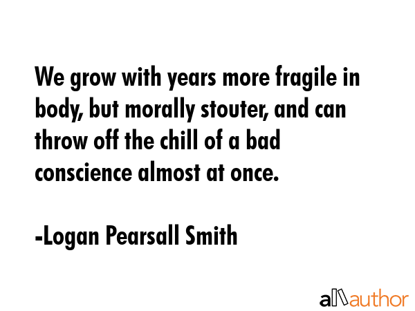 We grow with years more fragile in body, but morally stouter, and can throw off the chill of a bad conscience almost at once. - Logan Pearsall Smith Quote
