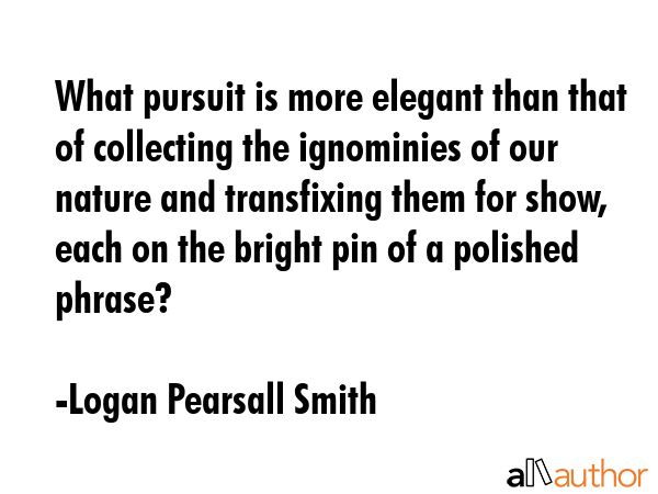 What pursuit is more elegant than that of collecting the ignominies of our nature and transfixing them for show, each on the bright pin of a polished phrase? - Logan Pearsall Smith Quote