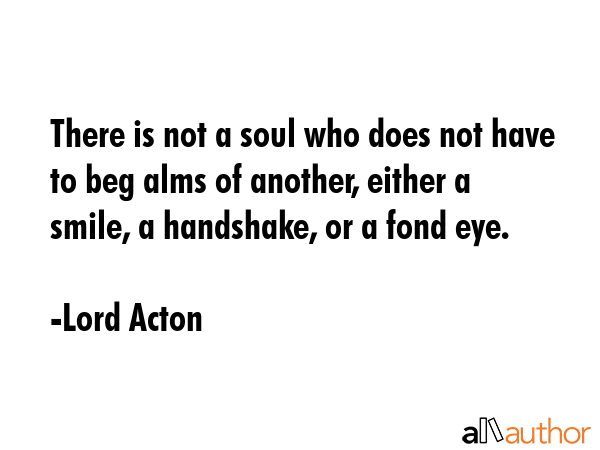 There is not a soul who does not have to beg alms of another, either a smile, a handshake, or a... - Lord Acton Quote GIF