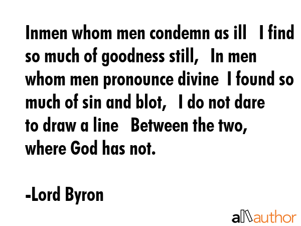 Inmen whom men condemn as ill   I find so much of goodness still,   In men whom men pronounce divine  I found so much of sin and blot,   I do not dare to draw a line   Between the two, where God has... - Lord Byron Quote