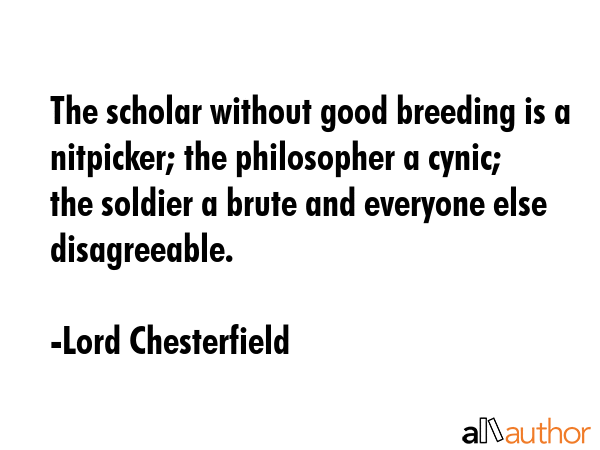 The scholar without good breeding is a nitpicker; the philosopher a cynic; the soldier a brute and everyone else disagreeable. - Lord Chesterfield Quote