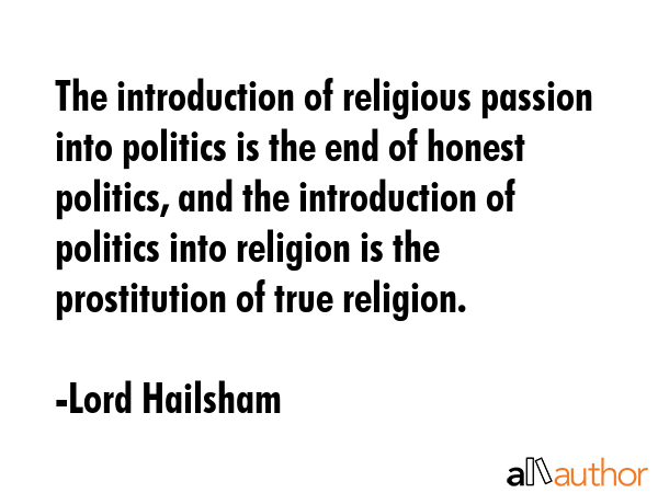 The introduction of religious passion into politics is the end of honest politics, and the introduction of politics into religion is the prostitution of true religion. - Lord Hailsham Quote