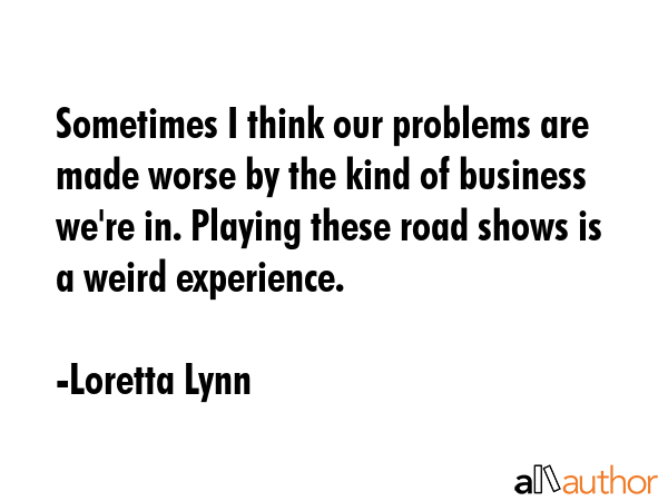 Sometimes I think our problems are made worse by the kind of business we\