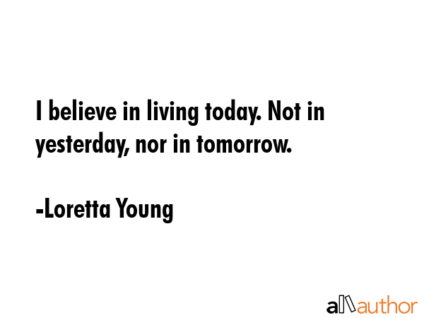 I believe in living today. Not in yesterday, nor in tomorrow. - Loretta Young Quote