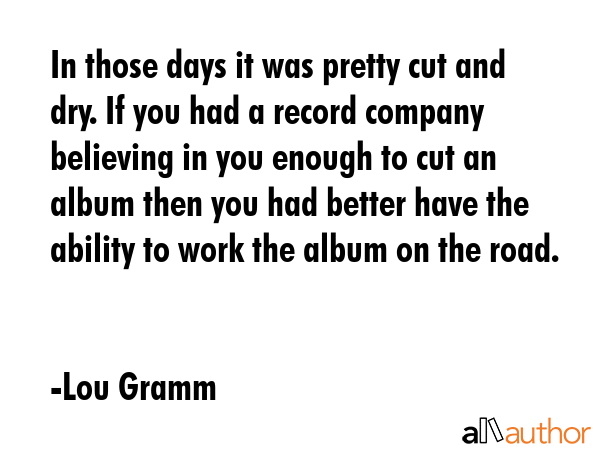 In those days it was pretty cut and dry. If you had a record company believing in you enough to cut... - Lou Gramm Quote GIF