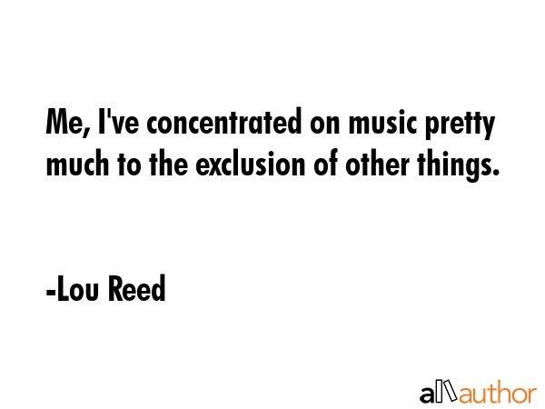 Me, I\'ve concentrated on music pretty much to the exclusion of other things. - Lou Reed Quote