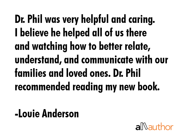 Dr. Phil was very helpful and caring. I believe he helped all of us there and watching how to better relate, understand, and communicate with our families and loved ones. Dr. Phil recommended reading... - Louie Anderson Quote