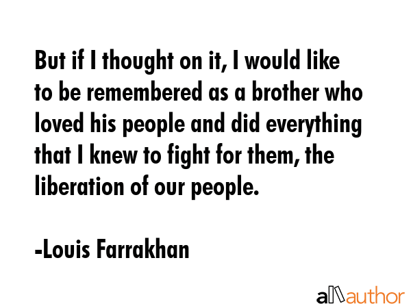 But if I thought on it, I would like to be remembered as a brother who loved his people and did everything that I knew to fight for them, the liberation of our people. - Louis Farrakhan Quote