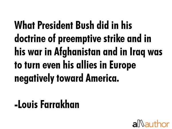 What President Bush did in his doctrine of preemptive strike and in his war in Afghanistan and in Iraq was to turn even his allies in Europe negatively toward America. - Louis Farrakhan Quote