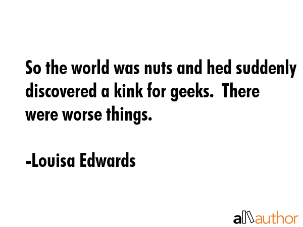 So the world was nuts and hed suddenly discovered a kink for geeks.  There were worse things. - Louisa Edwards Quote GIF